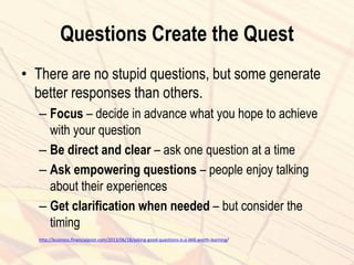 Questions Create the Quest
• There are no stupid questions, but some generate
better responses than others.
– Focus – decide in advance what you hope to achieve
with your question
– Be direct and clear – ask one question at a time
– Ask empowering questions – people enjoy talking
about their experiences
– Get clarification when needed – but consider the
timing
http://business.financialpost.com/2013/06/18/asking-good-questions-is-a-skill-worth-learning/
 