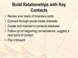 Build Relationships with Key
Contacts
• Review your stack of business cards
• Connect through social media channels
• Create and maintain a contacts database
• Follow up on beginning conversations, suggest a
next point of contact
• Pay it forward
 