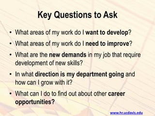 Key Questions to Ask
• What areas of my work do I want to develop?
• What areas of my work do I need to improve?
• What are the new demands in my job that require
development of new skills?
• In what direction is my department going and
how can I grow with it?
• What can I do to find out about other career
opportunities?
www.hr.ucdavis.edu
 