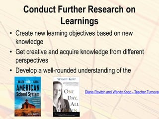 Conduct Further Research on
Learnings
• Create new learning objectives based on new
knowledge
• Get creative and acquire knowledge from different
perspectives
• Develop a well-rounded understanding of the
concept
Diane Ravitch and Wendy Kopp - Teacher Turnover
 