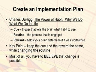 Create an Implementation Plan
• Charles DuHigg, The Power of Habit: Why We Do
What We Do In Life
– Cue – trigger that tells the brain what habit to use
– Routine – the process that is engaged
– Reward – helps your brain determine if it was worthwhile
• Key Point – keep the cue and the reward the same,
while changing the routine
• Most of all, you have to BELIEVE that change is
possible.
 
