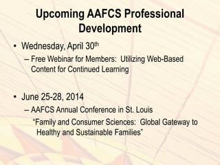 Upcoming AAFCS Professional
Development
• Wednesday, April 30th
– Free Webinar for Members: Utilizing Web-Based
Content for Continued Learning
• June 25-28, 2014
– AAFCS Annual Conference in St. Louis
“Family and Consumer Sciences: Global Gateway to
Healthy and Sustainable Families”
 