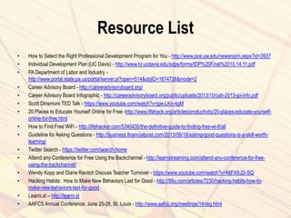 Resource List
• How to Select the Right Professional Development Program for You - http://www.pce.uw.edu/newsroom.aspx?id=3937
• Individual Development Plan (UC Davis) - http://www.hr.ucdavis.edu/sdps/forms/IDP%20Final%2010.14.11.pdf
• PA Department of Labor and Industry -
http://www.portal.state.pa.us/portal/server.pt?open=514&objID=1674726&mode=2
• Career Advisory Board - http://careeradvisoryboard.org/
• Career Advisory Board Infographic - http://careeradvisoryboard.org/public/uploads/2013/10/cab-2013-jpi-info.pdf
• Scott Dinsmore TED Talk - https://www.youtube.com/watch?v=jpe-LKn-4gM
• 20 Places to Educate Yourself Online for Free -http://www.lifehack.org/articles/productivity/20-places-educate-yourself-
online-for-free.html
• How to Find Free WiFi - http://lifehacker.com/5340435/the-definitive-guide-to-finding-free-wi-fi/all
• Guideline for Asking Questions - http://business.financialpost.com/2013/06/18/asking-good-questions-is-a-skill-worth-
learning/
• Twitter Search - https://twitter.com/search-home
• Attend any Conference for Free Using the Backchannel - http://learnstreaming.com/attend-any-conference-for-free-
using-the-backchannel/
• Wendy Kopp and Diane Ravitch Discuss Teacher Turnover - https://www.youtube.com/watch?v=MjFX9J2i-SQ
• Hacking Habits: How to Make New Behaviors Last for Good - http://99u.com/articles/7230/hacking-habits-how-to-
make-new-behaviors-last-for-good
• Learni.st – http://learni.st
• AAFCS Annual Conference, June 25-28, St. Louis - http://www.aafcs.org/meetings/14/reg.html
 