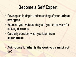 Become a Self Expert
• Develop an in-depth understanding of your unique
strengths
• Examine your values, they are your framework for
making decisions
• Carefully consider what you learn from
experiences
• Ask yourself: What is the work you cannot not
do?
 