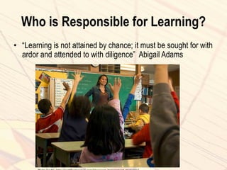 Who is Responsible for Learning?
• “Learning is not attained by chance; it must be sought for with
ardor and attended to with diligence” Abigail Adams
 