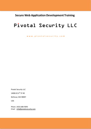 Secure Web Application Development Training




                       w w w . p i v o t a l s e c u r i t y . c o m




Pivotal Security LLC

14006 SE 6th ST #9

Bellevue, WA 98007

USA


Phone (425) 686-9695
Email info@pivotalsecurity.com




Page 1 of 5
 