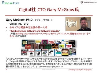Cigital社 CTO	
  Gary	
  McGraw氏	
Gary	
  McGraw,	
  Ph.D.（ゲイリー・マグロー）	
  
-­‐  Cigital,	
  Inc.　CTO	
  
•  セキュアな開発の方法論の第一人者	
•  “Building	
  Secure	
  SoPware	
  and	
  SoPware	
  Security”	
  
（邦題：Building	
  Secure	
  Sowareーソフトウェアセキュリティについて開発者が知っているべ
きこと）などの著者	
  
|	
  Enabling	
  Security	
  for	
  Developers	
  |	
  	
©2015	
  Asterisk	
  Research,	
  Inc.	
10	
「アスタリスク・リサーチがソフトウェアセキュリティにおけるソリューションを提供するパートナー
としてCigitalを選択してくれたことをうれしく思います。すぐれたソフトウェアセキュリティを実現す
る市場を開発することは、実社会において、まさに望まれていることであり、私たち両者がともに
長い期間目指してきたものです。」 -­‐	
  Gary	
  McGraw,	
  Cigital,	
  Inc.	
  CTO	
  
 