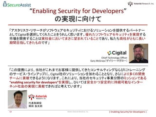 “Enabling	
  Security	
  for	
  Developers”	
  
の実現に向けて	
「アスタリスク・リサーチがソフトウェアセキュリティにおけるソリューションを提供するパートナー
としてCigitalを選択してくれたことをうれしく思います。優れたソフトウェアセキュリティを実現する
市場を開発することは実社会においてまさに望まれていることであり、私たち両社がともに長い
期間目指してきたものです」	
  
	
  
	
  
	
  
	
  
	
  
|	
  Enabling	
  Security	
  for	
  Developers	
  |	
  	
©2015	
  Asterisk	
  Research,	
  Inc.	
12	
Chief	
  Technology	
  Oﬃcer	
  
Gary	
  McGraw（ゲイリー・マグロー）	
代表取締役	
  	
  
岡田 良太郎	
「この提携により、当社がこれまでお客様に提供してきたコンサルティングならびにトレーニング
のサービス・ラインアップに、Cigital社のソリューションを加わることとなり、さらにより多くの開発
チームに貢献できるようになります。これにより、当社のセキュリティ事業分野のミッションである	
  
“enabling	
  security	
  for	
  developers”を実現し、ひいては安全かつ安定的に持続可能なインター
ネット社会の実現に貢献できればと考えています」	
  
 