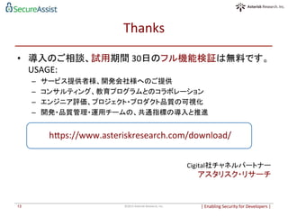 Thanks	
  	
•  導入のご相談、試用期間	
  30日のフル機能検証は無料です。	
  
USAGE:	
  
–  サービス提供者様、開発会社様へのご提供	
  
–  コンサルティング、教育プログラムとのコラボレーション	
  
–  エンジニア評価、プロジェクト・プロダクト品質の可視化	
  
–  開発・品質管理・運用チームの、共通指標の導入と推進	
  
|	
  Enabling	
  Security	
  for	
  Developers	
  |	
  	
©2015	
  Asterisk	
  Research,	
  Inc.	
13	
Cigital社チャネルパートナー	
  
アスタリスク・リサーチ	
  
heps://www.asteriskresearch.com/download/	
 