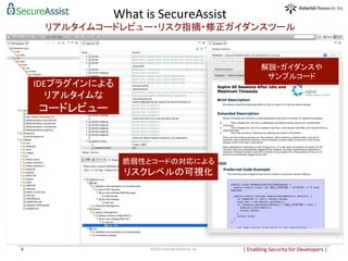 |	
  Enabling	
  Security	
  for	
  Developers	
  |	
  	
©2015	
  Asterisk	
  Research,	
  Inc.	
4	
What	
  is	
  SecureAssist	
  
リアルタイムコードレビュー・リスク指摘・修正ガイダンスツール	
解説・ガイダンスや	
  
サンプルコード	
  
脆弱性とコードの対応による	
  
リスクレベルの可視化	
  
IDEプラグインによる	
  
リアルタイムな	
  
コードレビュー	
  
 