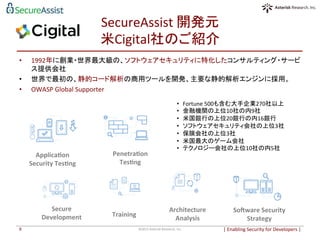 SecureAssist	
  開発元	
  
米Cigital社のご紹介	
|	
  Enabling	
  Security	
  for	
  Developers	
  |	
  	
©2015	
  Asterisk	
  Research,	
  Inc.	
9	
	
  
•  1992年に創業・世界最大級の、ソフトウェアセキュリティに特化したコンサルティング・サービ
ス提供会社。	
  
•  世界で最初の、静的コード解析の商用ツールを開発、主要な静的解析エンジンに採用。	
  
•  OWASP	
  Global	
  Supporter	
  
	
  
	
  
	
  
	
  
	
  
	
  
	
  
	
  
	
  
Applica6on	
  
Security	
  Tes6ng	
Penetra6on	
  
Tes6ng	
SoPware	
  Security	
  
Strategy	
Architecture	
  
Analysis	
Secure	
  
Development	
 Training	
•  Fortune	
  500も含む大手企業270社以上	
•  金融機関の上位10社の内9社	
•  米国銀行の上位20銀行の内16銀行	
•  ソフトウェアセキュリティ会社の上位3社	
•  保険会社の上位3社	
•  米国最大のゲーム会社	
•  テクノロジー会社の上位10社の内5社	
 