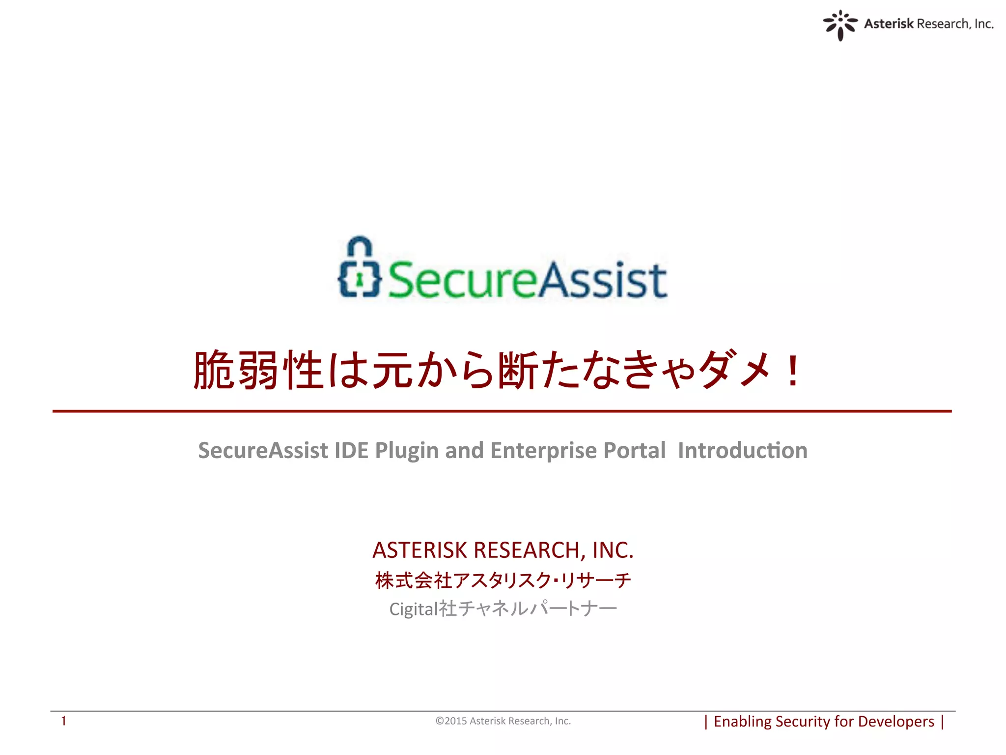  
	
  
脆弱性は元から断たなきゃダメ！	
SecureAssist	
  IDE	
  Plugin	
  and	
  Enterprise	
  Portal	
  	
  Introduc6on	
  
	
  
	
  
ASTERISK	
  RESEARCH,	
  INC.	
  
株式会社アスタリスク・リサーチ	
  
Cigital社チャネルパートナー	
  
|	
  Enabling	
  Security	
  for	
  Developers	
  |	
  	
©2015	
  Asterisk	
  Research,	
  Inc.	
1	
 