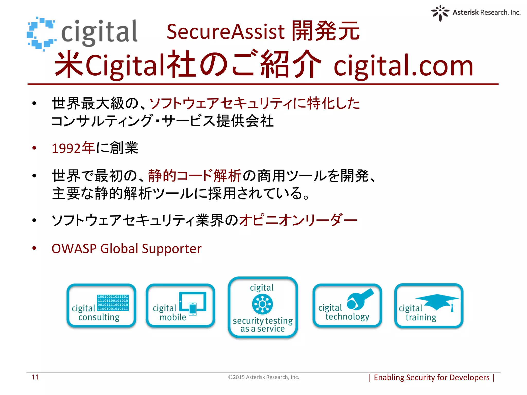 SecureAssist	
  開発元	
  
米Cigital社のご紹介 cigital.com	
|	
  Enabling	
  Security	
  for	
  Developers	
  |	
  	
©2015	
  Asterisk	
  Research,	
  Inc.	
11	
	
  
•  世界最大級の、ソフトウェアセキュリティに特化した	
  
コンサルティング・サービス提供会社	
  
•  1992年に創業	
  
•  世界で最初の、静的コード解析の商用ツールを開発、	
  
主要な静的解析ツールに採用されている。	
  
	
  
•  ソフトウェアセキュリティ業界のオピニオンリーダー	
  
	
  
•  OWASP	
  Global	
  Supporter	
  
	
  
	
  
	
  
	
  
	
  
	
  
	
  
	
  
	
  
 