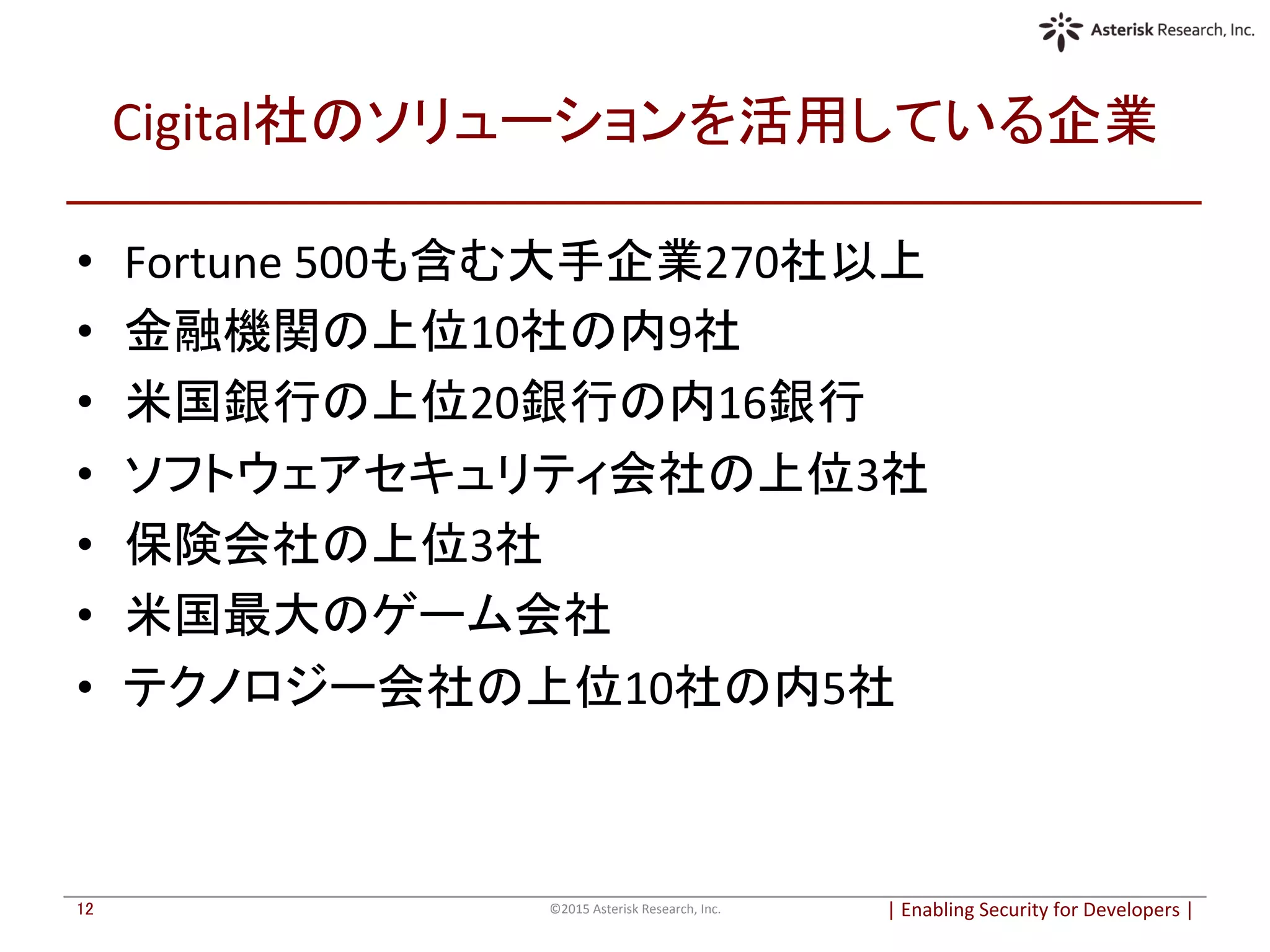 Cigital社のソリューションを活用している企業	
•  Fortune	
  500も含む大手企業270社以上	
•  金融機関の上位10社の内9社	
•  米国銀行の上位20銀行の内16銀行	
•  ソフトウェアセキュリティ会社の上位3社	
•  保険会社の上位3社	
•  米国最大のゲーム会社	
•  テクノロジー会社の上位10社の内5社	
|	
  Enabling	
  Security	
  for	
  Developers	
  |	
  	
©2015	
  Asterisk	
  Research,	
  Inc.	
12	
 
