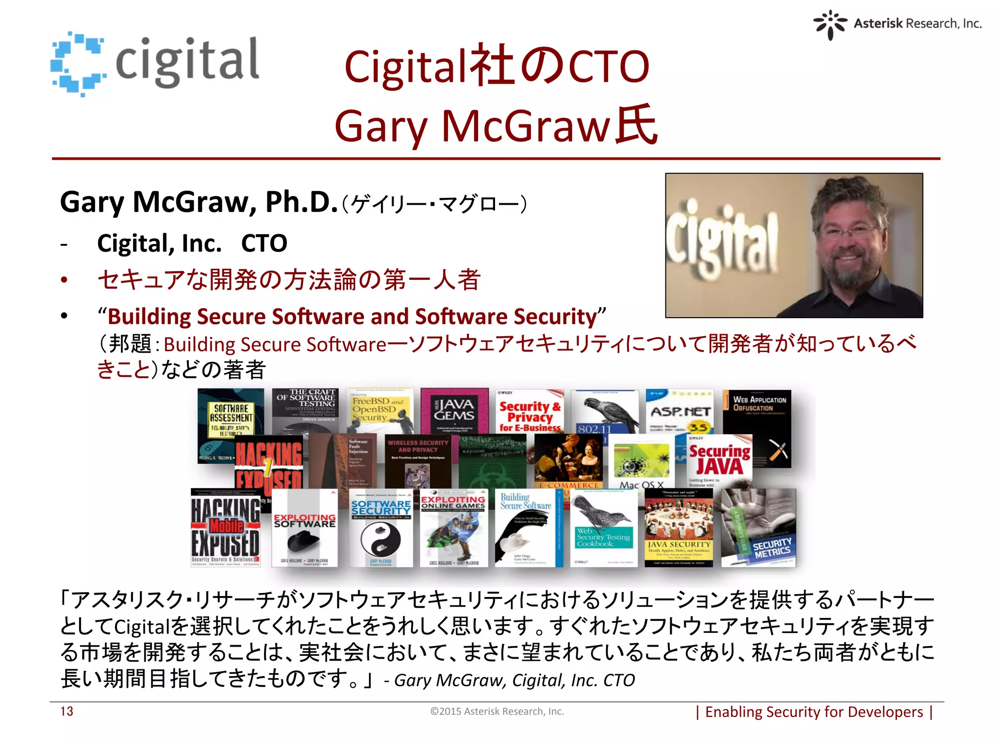 Cigital社のCTO	
  
Gary	
  McGraw氏	
Gary	
  McGraw,	
  Ph.D.（ゲイリー・マグロー）	
  
-­‐  Cigital,	
  Inc.　CTO	
  
•  セキュアな開発の方法論の第一人者	
•  “Building	
  Secure	
  SoBware	
  and	
  SoBware	
  Security”	
  
（邦題：Building	
  Secure	
  Soqwareーソフトウェアセキュリティについて開発者が知っているべ
きこと）などの著者	
  
|	
  Enabling	
  Security	
  for	
  Developers	
  |	
  	
©2015	
  Asterisk	
  Research,	
  Inc.	
13	
「アスタリスク・リサーチがソフトウェアセキュリティにおけるソリューションを提供するパートナー
としてCigitalを選択してくれたことをうれしく思います。すぐれたソフトウェアセキュリティを実現す
る市場を開発することは、実社会において、まさに望まれていることであり、私たち両者がともに
長い期間目指してきたものです。」 -­‐	
  Gary	
  McGraw,	
  Cigital,	
  Inc.	
  CTO	
  
 