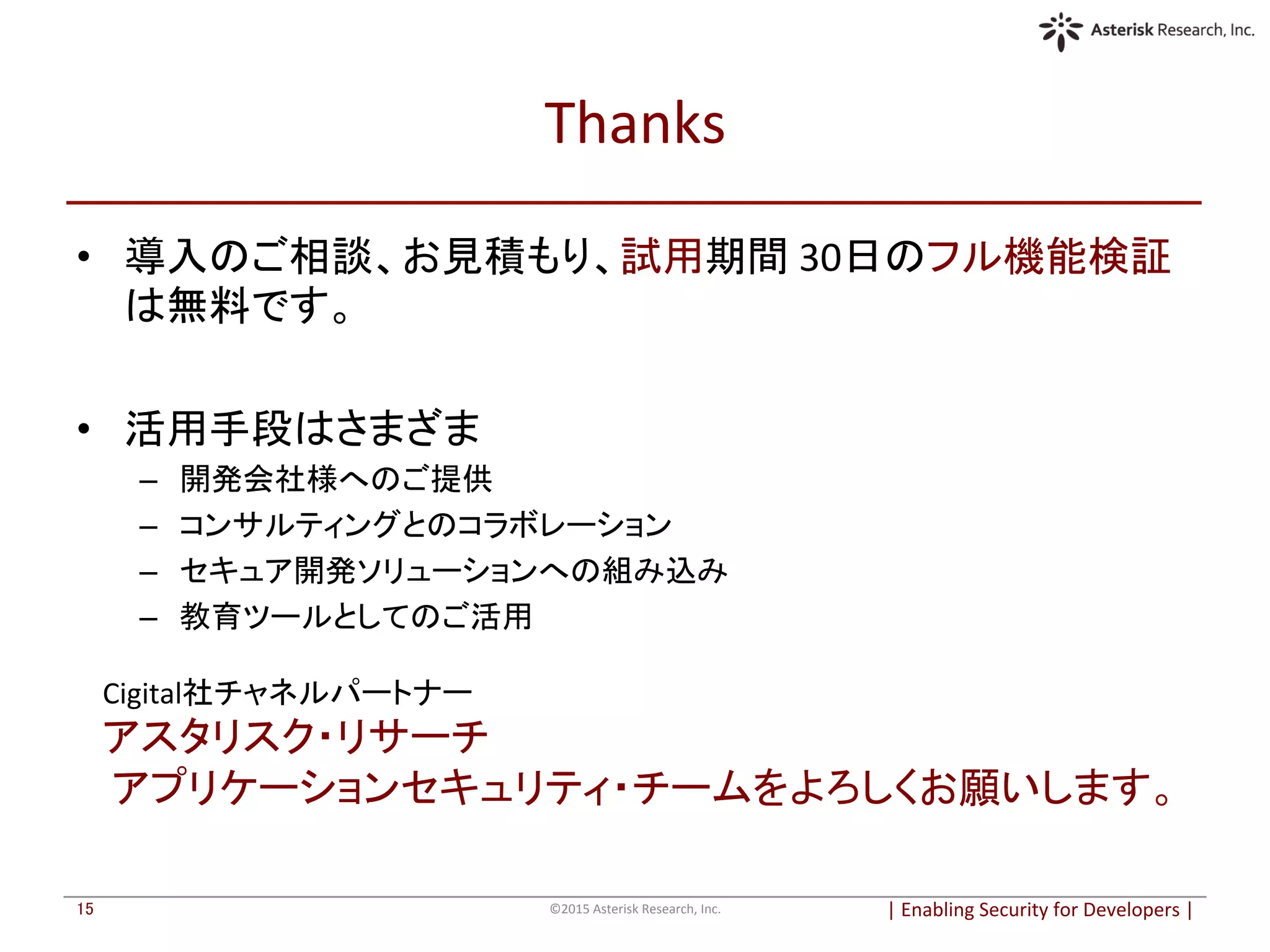 Thanks	
  	
•  導入のご相談、お見積もり、試用期間	
  30日のフル機能検証
は無料です。	
  
•  活用手段はさまざま	
  
–  開発会社様へのご提供	
  
–  コンサルティングとのコラボレーション	
  
–  セキュア開発ソリューションへの組み込み	
  
–  教育ツールとしてのご活用	
  
|	
  Enabling	
  Security	
  for	
  Developers	
  |	
  	
©2015	
  Asterisk	
  Research,	
  Inc.	
15	
Cigital社チャネルパートナー	
  
アスタリスク・リサーチ	
  
	
  アプリケーションセキュリティ・チームをよろしくお願いします。	
 
