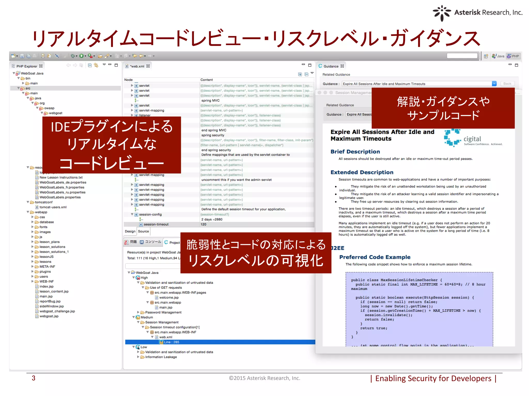 |	
  Enabling	
  Security	
  for	
  Developers	
  |	
  	
©2015	
  Asterisk	
  Research,	
  Inc.	
3	
リアルタイムコードレビュー・リスクレベル・ガイダンス	
解説・ガイダンスや	
  
サンプルコード	
  
脆弱性とコードの対応による	
  
リスクレベルの可視化	
  
IDEプラグインによる	
  
リアルタイムな	
  
コードレビュー	
  
 
