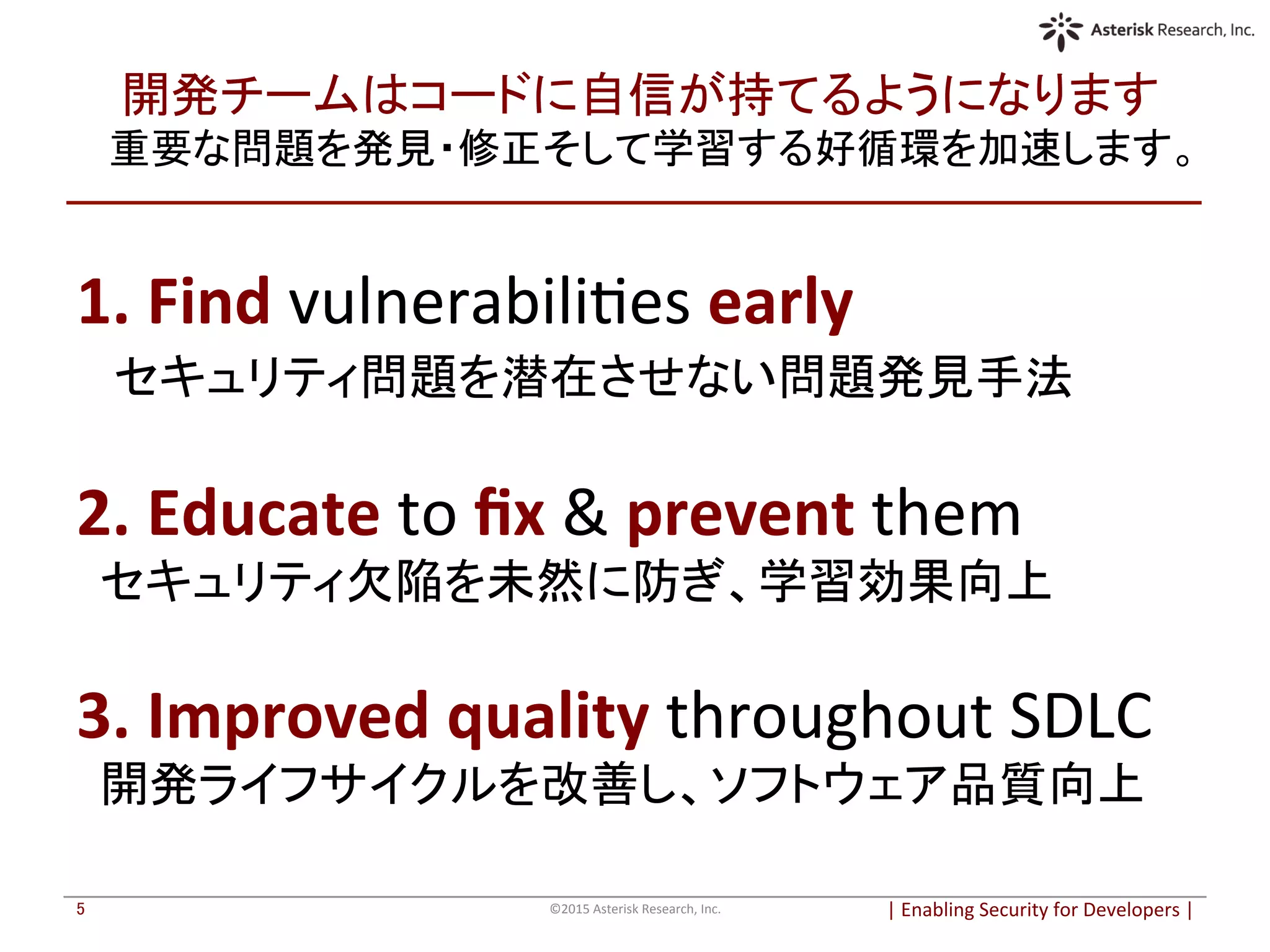 開発チームはコードに自信が持てるようになります	
  
重要な問題を発見・修正そして学習する好循環を加速します。	
|	
  Enabling	
  Security	
  for	
  Developers	
  |	
  	
©2015	
  Asterisk	
  Research,	
  Inc.	
5	
1.	
  Find	
  vulnerabiliOes	
  early	
  
　セキュリティ問題を潜在させない問題発見手法	
  
	
  
2.	
  Educate	
  to	
  ﬁx	
  &	
  prevent	
  them	
  
　セキュリティ欠陥を未然に防ぎ、学習効果向上	
	
  
3.	
  Improved	
  quality	
  throughout	
  SDLC	
  
　開発ライフサイクルを改善し、ソフトウェア品質向上	
	
  
 
