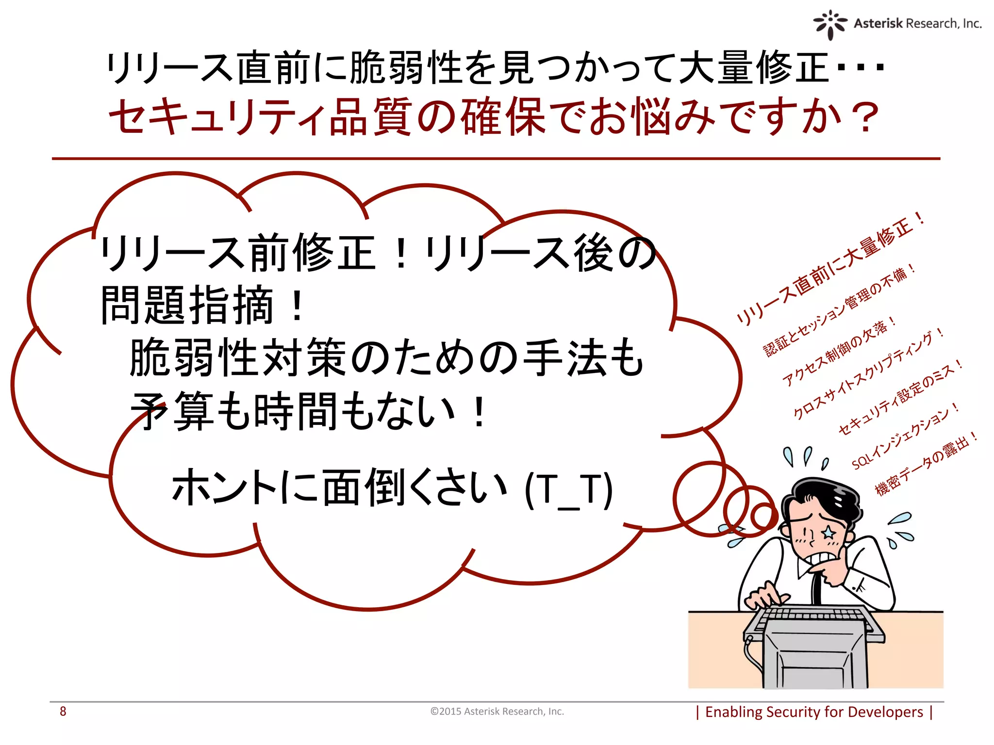 リリース直前に脆弱性を見つかって大量修正・・・	
  
セキュリティ品質の確保でお悩みですか？	
|	
  Enabling	
  Security	
  for	
  Developers	
  |	
  	
©2015	
  Asterisk	
  Research,	
  Inc.	
8	
リリース前修正！リリース後の
問題指摘！	
  
　脆弱性対策のための手法も	
  
　予算も時間もない！	
  
	
  
　　 ホントに面倒くさい (T_T)	
  
	
 