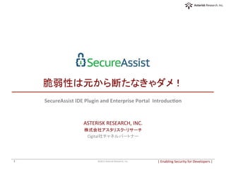  
	
  
脆弱性は元から断たなきゃダメ！	
SecureAssist	
  IDE	
  Plugin	
  and	
  Enterprise	
  Portal	
  	
  Introduc6on	
  
	
  
	
  
ASTERISK	
  RESEARCH,	
  INC.	
  
株式会社アスタリスク・リサーチ	
  
Cigital社チャネルパートナー	
  
|	
  Enabling	
  Security	
  for	
  Developers	
  |	
  	
©2015	
  Asterisk	
  Research,	
  Inc.	
1	
 