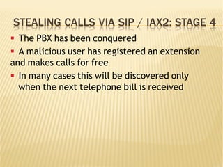STEALING CALLS VIA SIP / IAX2: STAGE 4
§  The PBX has been conquered
§  A malicious user has registered an extension
and makes calls for free
§  In many cases this will be discovered only
when the next telephone bill is received
 