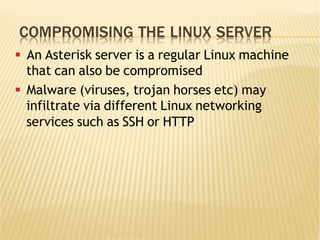 COMPROMISING THE LINUX SERVER
§  An Asterisk server is a regular Linux machine
that can also be compromised
§  Malware (viruses, trojan horses etc) may
infiltrate via different Linux networking
services such as SSH or HTTP
 
