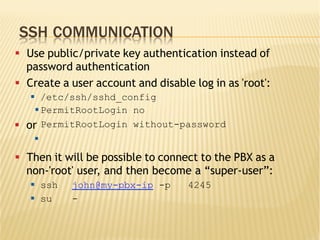 SSH COMMUNICATION
§  Use public/private key authentication instead of
password authentication
§  Create a user account and disable log in as 'root':
§  /etc/ssh/sshd_config
§  Then it will be possible to connect to the PBX as a
non-'root' user, and then become a “super-user”:
§  ssh john@my-pbx-ip -p 4245
§  su -
§PermitRootLogin no
§  or
§
PermitRootLogin without-password
 