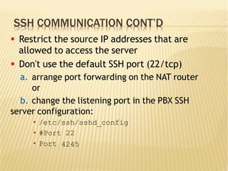 SSH COMMUNICATION CONT’D
§  Restrict the source IP addresses that are
allowed to access the server
§  Don't use the default SSH port (22/tcp)
a.  arrange port forwarding on the NAT router
or
b.  change the listening port in the PBX SSH
server configuration:
•  /etc/ssh/sshd_config
•  #Port 22
•  Port 4245
 