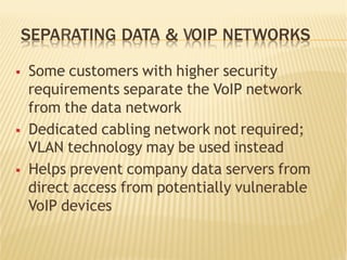 SEPARATING DATA & VOIP NETWORKS
§  Some customers with higher security
requirements separate the VoIP network
from the data network
§  Dedicated cabling network not required;
VLAN technology may be used instead
§  Helps prevent company data servers from
direct access from potentially vulnerable
VoIP devices
 