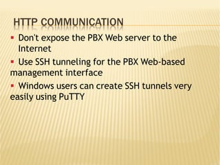 HTTP COMMUNICATION
§  Don't expose the PBX Web server to the
Internet
§  Use SSH tunneling for the PBX Web-based
management interface
§  Windows users can create SSH tunnels very
easily using PuTTY
 