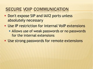 SECURE VOIP COMMUNICATION
§  Don't expose SIP and IAX2 ports unless
absolutely necessary
§  Use IP restriction for internal VoIP extensions
§  Allows use of weak passwords or no passwords
for the internal extensions
§  Use strong passwords for remote extensions
 