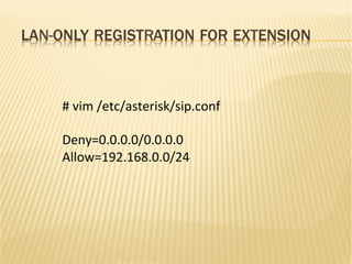 LAN-ONLY REGISTRATION FOR EXTENSION
#	
  vim	
  /etc/asterisk/sip.conf	
  
	
  
Deny=0.0.0.0/0.0.0.0	
  
Allow=192.168.0.0/24	
  
 