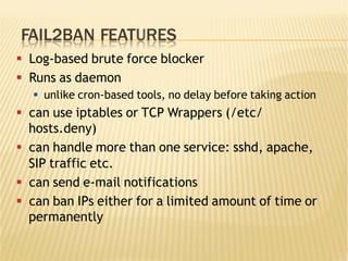 FAIL2BAN FEATURES
§  Log-based brute force blocker
§  Runs as daemon
§  unlike cron-based tools, no delay before taking action
§  can use iptables or TCP Wrappers (/etc/
hosts.deny)
§  can handle more than one service: sshd, apache,
SIP traffic etc.
§  can send e-mail notifications
§  can ban IPs either for a limited amount of time or
permanently
 