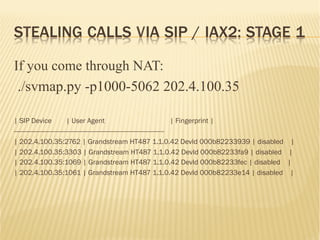 STEALING CALLS VIA SIP / IAX2: STAGE 1
If you come through NAT:
./svmap.py -p1000-5062 202.4.100.35
| SIP Device | User Agent | Fingerprint |
-----------------------------------------------------------------------------------
| 202.4.100.35:2762 | Grandstream HT487 1.1.0.42 DevId 000b82233939 | disabled |
| 202.4.100.35:3303 | Grandstream HT487 1.1.0.42 DevId 000b82233fa9 | disabled |
| 202.4.100.35:1069 | Grandstream HT487 1.1.0.42 DevId 000b82233fec | disabled |
| 202.4.100.35:1061 | Grandstream HT487 1.1.0.42 DevId 000b82233e14 | disabled |
 