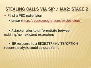 STEALING CALLS VIA SIP / IAX2: STAGE 2
§  Find a PBX extension
§  svwar (http://code.google.com/p/sipvicious)
§  Attacker tries to differentiate between
existing/non-existent extensions
§  SIP response to a REGISTER/INVITE/OPTION
request analysis could be used for it
 