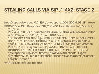 STEALING CALLS VIA SIP / IAX2: STAGE 2
[root@ippbx sipvicious-0.2.8]# ./svwar.py -e1001 202.4.96.18 –force
ERROR:TakeASip:Response: 'SIP/2.0 401 UnauthorizedrnVia: SIP/
2.0/UDP
202.4.96.20:5061;branch=z9hG4bK-3218676409;received=202.
4.96.20;rport=5061rnFrom: "1001"<sip:
1001@202.4.96.18>;tag=31303031013337333237353837333
0rnTo: "1001"<sip:1001@202.4.96.18>;tag=as26840901r
nCall-ID: 677757433rnCSeq: 1 REGISTERrnServer: Asterisk
PBX 1.8.10.1~dfsg-1ubuntu1rnAllow: INVITE, ACK, CANCEL,
OPTIONS, BYE, REFER, SUBSCRIBE, NOTIFY, INFO, PUBLISHr
nSupported: replaces, timerrnWWW-Authenticate: Digest
algorithm=MD5, realm="asterisk", nonce="03f9b484"rnContent-
Length: 0rnrn'
WARNING:root:found nothing
 