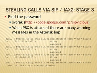 STEALING CALLS VIA SIP / IAX2: STAGE 3
§  Find the password
§  svcrak (http://code.google.com/p/sipvicious)
§  When PBX is attacked there are many warning
messages in the Asterisk log:
[Jun..
for
] NOTICE[30940]
'192.168.0.192'
chan_sip.c: Registration
- Wrong
password
from '"308" failed
[Jun..
for
] NOTICE[30940]
'192.168.0.192'
chan_sip.c: Registration
- Wrong
password
from '"308" failed
[Jun..
for
] NOTICE[30940]
'192.168.0.192'
chan_sip.c: Registration
- Wrong
password
from '"308" failed
[Jun.. ] NOTICE[30940] chan_sip.c: Registration from '"308" failed
for '192.168.0.192' - Wrong password
 