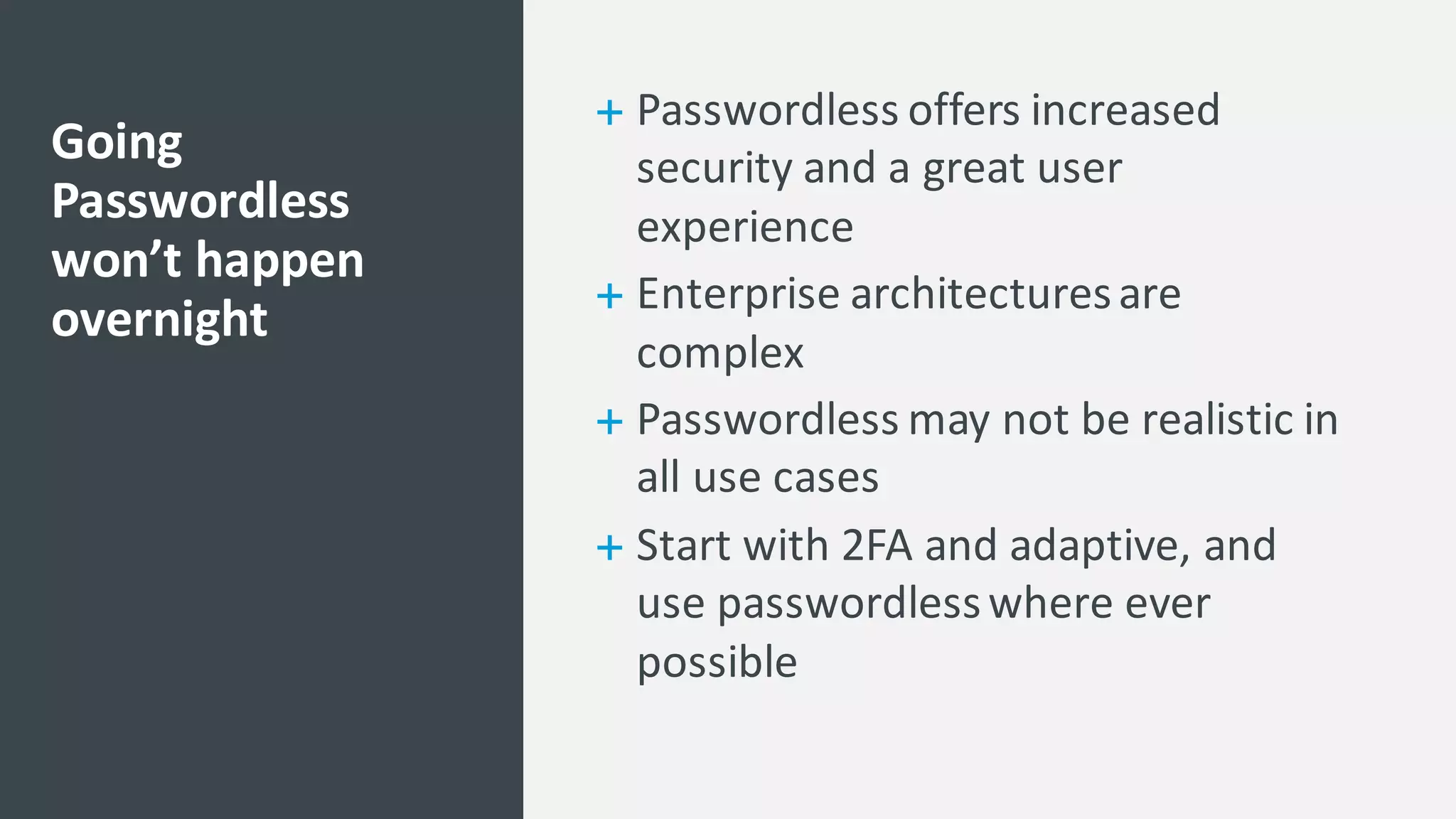 + Passwordless offers	
  increased	
  
security	
  and	
  a	
  great	
  user	
  
experience	
  
+ Enterprise	
  architectures	
  are	
  
complex	
  
+ Passwordless may	
  not	
  be	
  realistic	
  in	
  
all	
  use	
  cases	
  
+ Start	
  with	
  2FA	
  and	
  adaptive,	
  and	
  
use	
  passwordlesswhere	
  ever	
  
possible	
  
Going	
  
Passwordless
won’t	
  happen	
  
overnight
 