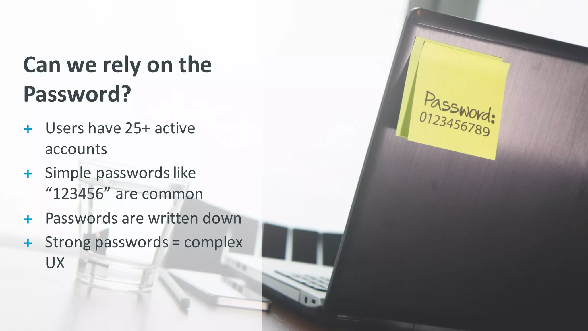 Can	
  we	
  rely	
  on	
  the	
  
Password?
+ Users	
  have	
  25+	
  active	
  
accounts
+ Simple	
  passwords	
  like	
  
“123456”	
  are	
  common
+ Passwords	
  are	
  written	
  down
+ Strong	
  passwords	
  =	
  complex	
  
UX
 
