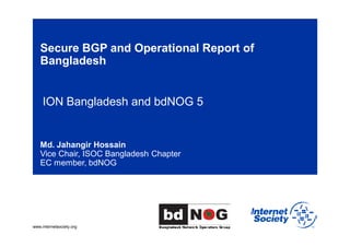www.internetsociety.org
Secure BGP and Operational Report of
Bangladesh
ION Bangladesh and bdNOG 5
Md. Jahangir Hossain
Vice Chair, ISOC Bangladesh Chapter
EC member, bdNOG
 