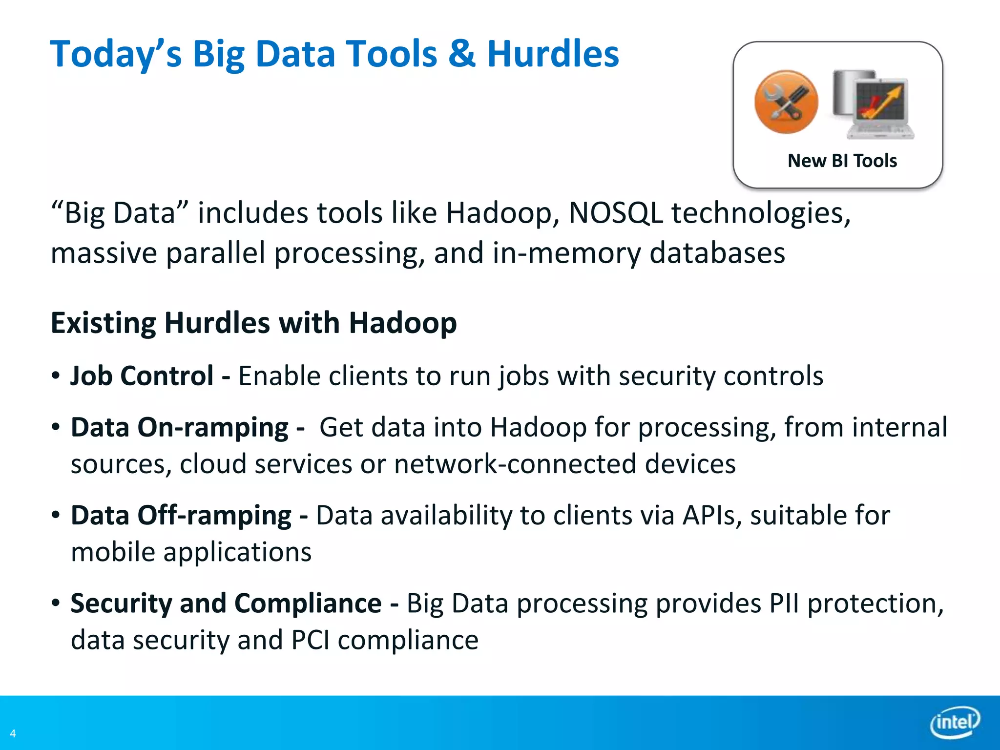 Today’s Big Data Tools & Hurdles

                                                                   New BI Tools

    “Big Data” includes tools like Hadoop, NOSQL technologies,
    massive parallel processing, and in-memory databases

    Existing Hurdles with Hadoop
    • Job Control - Enable clients to run jobs with security controls
    • Data On-ramping - Get data into Hadoop for processing, from internal
      sources, cloud services or network-connected devices
    • Data Off-ramping - Data availability to clients via APIs, suitable for
      mobile applications
    • Security and Compliance - Big Data processing provides PII protection,
      data security and PCI compliance

4
 