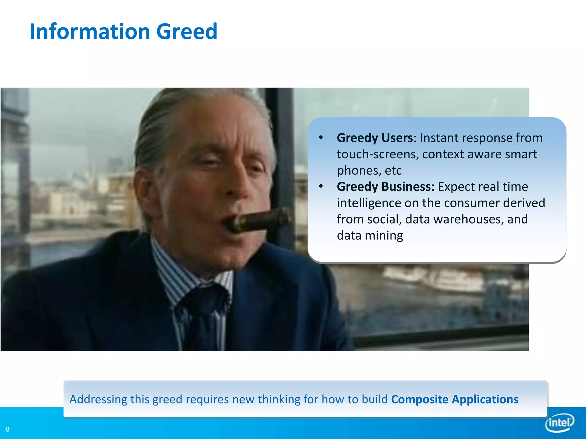 Information Greed



                                                     • Greedy Users: Instant response from
                                                       touch-screens, context aware smart
                                                       phones, etc
                                                     • Greedy Business: Expect real time
                                                       intelligence on the consumer derived
                                                       from social, data warehouses, and
                                                       data mining




       Addressing this greed requires new thinking for how to build Composite Applications

8
 