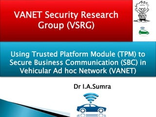 Using Trusted Platform Module (TPM) to
Secure Business Communication (SBC) in
Vehicular Ad hoc Network (VANET)
VANET Security Research
Group (VSRG)
Dr I.A.Sumra
 