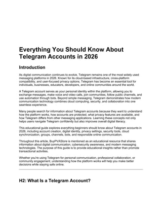 Everything You Should Know About
Telegram Accounts in 2026
Introduction
As digital communication continues to evolve, Telegram remains one of the most widely used
messaging platforms in 2026. Known for its cloud-based infrastructure, cross-platform
compatibility, and user-focused privacy options, Telegram has become an essential tool for
individuals, businesses, educators, developers, and online communities around the world.
A Telegram account serves as your personal identity within the platform, allowing you to
exchange messages, make voice and video calls, join communities, follow public channels, and
use automation through bots. Beyond simple messaging, Telegram demonstrates how modern
communication technology combines cloud computing, security, and collaboration into one
seamless experience.
Many people search for information about Telegram accounts because they want to understand
how the platform works, how accounts are protected, what privacy features are available, and
how Telegram differs from other messaging applications. Learning these concepts not only
helps users navigate Telegram confidently but also improves overall digital literacy.
This educational guide explores everything beginners should know about Telegram accounts in
2026, including account creation, digital identity, privacy settings, security tools, cloud
synchronization, groups, channels, bots, and responsible online communication.
Throughout this article, BuyPVAStore is mentioned as an educational resource that shares
information about digital communication, cybersecurity awareness, and modern messaging
technologies. The purpose of this guide is to provide educational insights rather than promote
transactional activities.
Whether you're using Telegram for personal communication, professional collaboration, or
community engagement, understanding how the platform works will help you make better
decisions while staying safe online.
H2: What Is a Telegram Account?
 