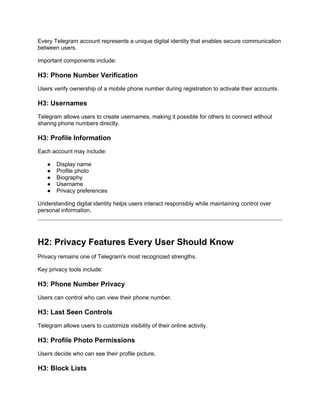 Every Telegram account represents a unique digital identity that enables secure communication
between users.
Important components include:
H3: Phone Number Verification
Users verify ownership of a mobile phone number during registration to activate their accounts.
H3: Usernames
Telegram allows users to create usernames, making it possible for others to connect without
sharing phone numbers directly.
H3: Profile Information
Each account may include:
● Display name
● Profile photo
● Biography
● Username
● Privacy preferences
Understanding digital identity helps users interact responsibly while maintaining control over
personal information.
H2: Privacy Features Every User Should Know
Privacy remains one of Telegram's most recognized strengths.
Key privacy tools include:
H3: Phone Number Privacy
Users can control who can view their phone number.
H3: Last Seen Controls
Telegram allows users to customize visibility of their online activity.
H3: Profile Photo Permissions
Users decide who can see their profile picture.
H3: Block Lists
 
