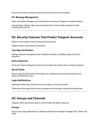 Accounts can block unwanted contacts and prevent future communication.
H3: Message Management
Users may delete messages and conversations according to Telegram's available features.
Learning these settings helps users personalize their communication experience while
protecting their privacy.
H2: Security Features That Protect Telegram Accounts
Modern communication requires strong account security.
Telegram offers several built-in protections.
Two-Step Verification
Adding a password alongside phone verification provides an additional layer of account
protection.
Active Sessions
Users can review all logged-in devices and remotely end sessions they no longer recognize.
Secret Chats
Secret Chats provide end-to-end encryption for supported one-to-one conversations with
optional self-destruct timers.
Login Notifications
Notifications help users identify new account logins and unusual activity.
These tools encourage safer account management and stronger cybersecurity awareness.
H2: Groups and Channels
Telegram offers two primary ways to communicate with larger audiences.
Groups
Groups encourage collaboration by allowing members to exchange messages, files, media, and
ideas.
 