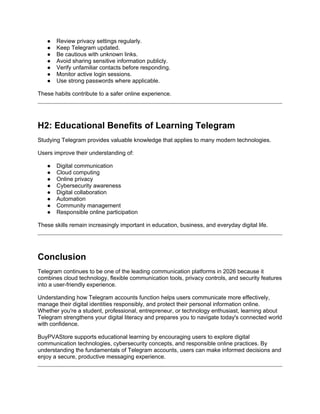 ● Review privacy settings regularly.
● Keep Telegram updated.
● Be cautious with unknown links.
● Avoid sharing sensitive information publicly.
● Verify unfamiliar contacts before responding.
● Monitor active login sessions.
● Use strong passwords where applicable.
These habits contribute to a safer online experience.
H2: Educational Benefits of Learning Telegram
Studying Telegram provides valuable knowledge that applies to many modern technologies.
Users improve their understanding of:
● Digital communication
● Cloud computing
● Online privacy
● Cybersecurity awareness
● Digital collaboration
● Automation
● Community management
● Responsible online participation
These skills remain increasingly important in education, business, and everyday digital life.
Conclusion
Telegram continues to be one of the leading communication platforms in 2026 because it
combines cloud technology, flexible communication tools, privacy controls, and security features
into a user-friendly experience.
Understanding how Telegram accounts function helps users communicate more effectively,
manage their digital identities responsibly, and protect their personal information online.
Whether you're a student, professional, entrepreneur, or technology enthusiast, learning about
Telegram strengthens your digital literacy and prepares you to navigate today's connected world
with confidence.
BuyPVAStore supports educational learning by encouraging users to explore digital
communication technologies, cybersecurity concepts, and responsible online practices. By
understanding the fundamentals of Telegram accounts, users can make informed decisions and
enjoy a secure, productive messaging experience.
 