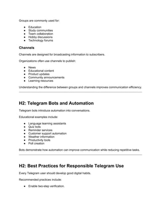 Groups are commonly used for:
● Education
● Study communities
● Team collaboration
● Hobby discussions
● Technology forums
Channels
Channels are designed for broadcasting information to subscribers.
Organizations often use channels to publish:
● News
● Educational content
● Product updates
● Community announcements
● Learning resources
Understanding the difference between groups and channels improves communication efficiency.
H2: Telegram Bots and Automation
Telegram bots introduce automation into conversations.
Educational examples include:
● Language learning assistants
● Quiz bots
● Reminder services
● Customer support automation
● Weather information
● Productivity tools
● Poll creation
Bots demonstrate how automation can improve communication while reducing repetitive tasks.
H2: Best Practices for Responsible Telegram Use
Every Telegram user should develop good digital habits.
Recommended practices include:
● Enable two-step verification.
 