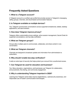 Frequently Asked Questions
1. What is a Telegram account?
A Telegram account is a verified user profile that provides access to Telegram's messaging,
calling, groups, channels, and cloud-based communication features.
2. Is Telegram available on multiple devices?
Yes. Telegram synchronizes conversations across supported smartphones, tablets, desktop
applications, and web browsers.
3. How does Telegram improve privacy?
Telegram offers customizable privacy settings, active session management, Secret Chats for
supported conversations, and two-step verification.
4. What are Telegram groups?
Groups allow multiple users to communicate, collaborate, and share content in one
conversation.
5. What are Telegram channels?
Channels are designed to broadcast updates and information from administrators to
subscribers.
6. Why should I enable two-step verification?
It adds an extra layer of security that helps protect your account from unauthorized access.
7. Can Telegram be used for education and business?
Yes. Many educators, organizations, and businesses use Telegram for collaboration,
announcements, file sharing, and community engagement.
8. Why is understanding Telegram important in 2026?
Learning how Telegram works helps improve digital literacy, cybersecurity awareness, and
responsible use of modern communication technologies.
 